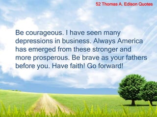 Be courageous. I have seen many
depressions in business. Always America
has emerged from these stronger and
more prosperous. Be brave as your fathers
before you. Have faith! Go forward!
52 Thomas A. Edison Quotes
 