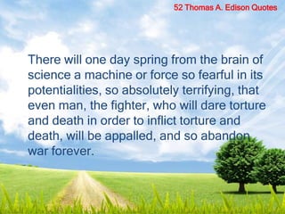 There will one day spring from the brain of
science a machine or force so fearful in its
potentialities, so absolutely terrifying, that
even man, the fighter, who will dare torture
and death in order to inflict torture and
death, will be appalled, and so abandon
war forever.
52 Thomas A. Edison Quotes
 