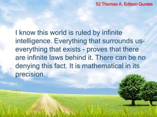 I know this world is ruled by infinite
intelligence. Everything that surrounds us-
everything that exists - proves that there
are infinite laws behind it. There can be no
denying this fact. It is mathematical in its
precision.
52 Thomas A. Edison Quotes
 