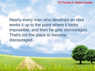 Nearly every man who develops an idea
works it up to the point where it looks
impossible, and then he gets discouraged.
That's not the place to become
discouraged.
52 Thomas A. Edison Quotes
 