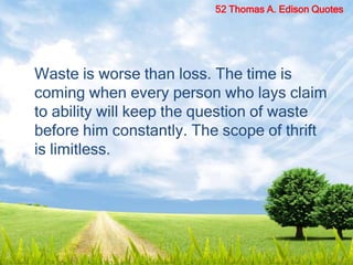 Waste is worse than loss. The time is
coming when every person who lays claim
to ability will keep the question of waste
before him constantly. The scope of thrift
is limitless.
52 Thomas A. Edison Quotes
 