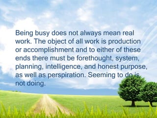 Being busy does not always mean real
work. The object of all work is production
or accomplishment and to either of these
ends there must be forethought, system,
planning, intelligence, and honest purpose,
as well as perspiration. Seeming to do is
not doing.
 