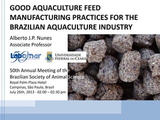 GOOD AQUACULTURE FEED
MANUFACTURING PRACTICES FOR THE
BRAZILIAN AQUACULTURE INDUSTRY
Alberto J.P. Nunes
Associate Professor
50th Annual Meeting of the
Brazilian Society of Animal Science
Royal Palm Plaza Hotel
Campinas, São Paulo, Brazil
July 26th, 2013 - 02:00 – 02:30 pm
 