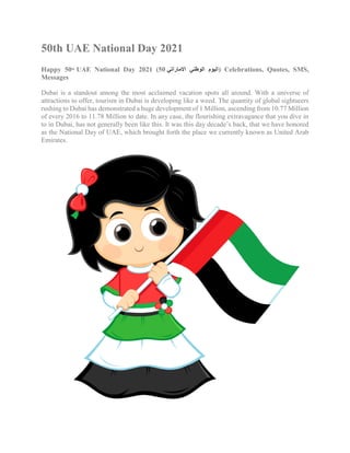50th UAE National Day 2021
Happy 50th
UAE National Day 2021 (50 ‫االماراتي‬ ‫الوطني‬ ‫اليوم‬) Celebrations, Quotes, SMS,
Messages
Dubai is a standout among the most acclaimed vacation spots all around. With a universe of
attractions to offer, tourism in Dubai is developing like a weed. The quantity of global sightseers
rushing to Dubai has demonstrated a huge development of 1 Million, ascending from 10.77 Million
of every 2016 to 11.78 Million to date. In any case, the flourishing extravagance that you dive in
to in Dubai, has not generally been like this. It was this day decade’s back, that we have honored
as the National Day of UAE, which brought forth the place we currently known as United Arab
Emirates.
 