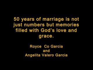 50 years of marriage is not
just numbers but memories
 filled with God’s love and
            grace.

      Royce Co Garcia
             and
    Angelita Valero Garcia
 