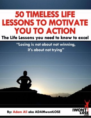  
 
50 TIMELESS LIFE LESSONS
TO MOTIVATE YOU TO ACTION
0 The Life Lessons you need to know to excel | By:  Adam Ali aka ADAMwontLOSE
 