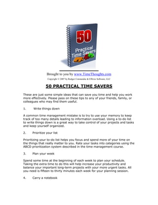 Brought to you by www.TimeThoughts.com
                  Copyright © 2007 by Rodger Constandse & Effexis Software, LLC


                50 PRACTICAL TIME SAVERS
These are just some simple ideas that can save you time and help you work
more effectively. Please pass on these tips to any of your friends, family, or
colleagues who may find them useful.

1.     Write things down

A common time management mistake is to try to use your memory to keep
track of too many details leading to information overload. Using a to-do list
to write things down is a great way to take control of your projects and tasks
and keep yourself organized.

2.    Prioritize your list

Prioritizing your to-do list helps you focus and spend more of your time on
the things that really matter to you. Rate your tasks into categories using the
ABCD prioritization system described in the time management course.

3.    Plan your week

Spend some time at the beginning of each week to plan your schedule.
Taking the extra time to do this will help increase your productivity and
balance your important long-term projects with your more urgent tasks. All
you need is fifteen to thirty minutes each week for your planning session.

4.    Carry a notebook
 