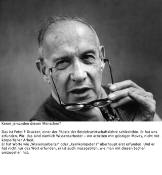 Kennt jemanden diesen Menschen?
Das ist Peter F Drucker, einer der Päpste der Betriebswirtschaftslehre schlechthin. Er hat uns
erfunden. Wir, das sind nämlich Wissensarbeiter - wir arbeiten mit geistigen Moves, nicht mit
körperlicher Arbeit.
Er hat Worte wie „Wissensarbeiter“ oder „Kernkompetenz“ überhaupt erst erfunden. Und er
hat nicht nur das Wort erfunden, er ist auch massgeblich, wie man mit diesen Sachen
umzugehen hat.

 