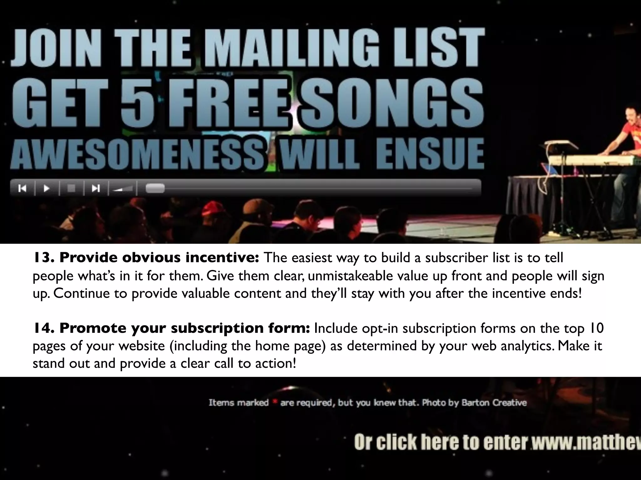 13. Provide obvious incentive: The easiest way to build a subscriber list is to tell
people what’s in it for them. Give them clear, unmistakeable value up front and people will sign
up. Continue to provide valuable content and they’ll stay with you after the incentive ends!

14. Promote your subscription form: Include opt-in subscription forms on the top 10
pages of your website (including the home page) as determined by your web analytics. Make it
stand out and provide a clear call to action!
 