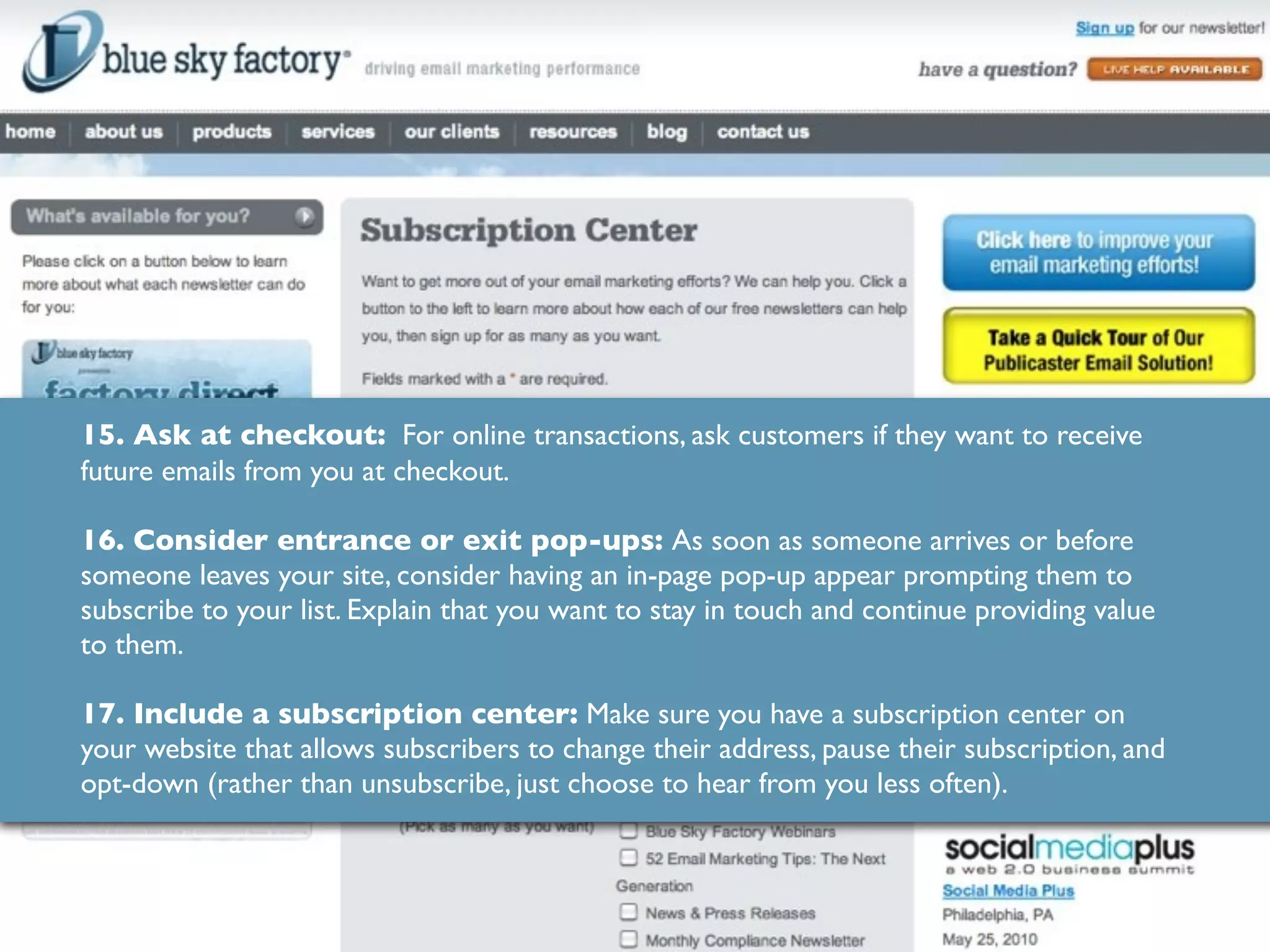 15. Ask at checkout: For online transactions, ask customers if they want to receive
future emails from you at checkout.

16. Consider entrance or exit pop-ups: As soon as someone arrives or before
someone leaves your site, consider having an in-page pop-up appear prompting them to
subscribe to your list. Explain that you want to stay in touch and continue providing value
to them.

17. Include a subscription center: Make sure you have a subscription center on
your website that allows subscribers to change their address, pause their subscription, and
opt-down (rather than unsubscribe, just choose to hear from you less often).
 