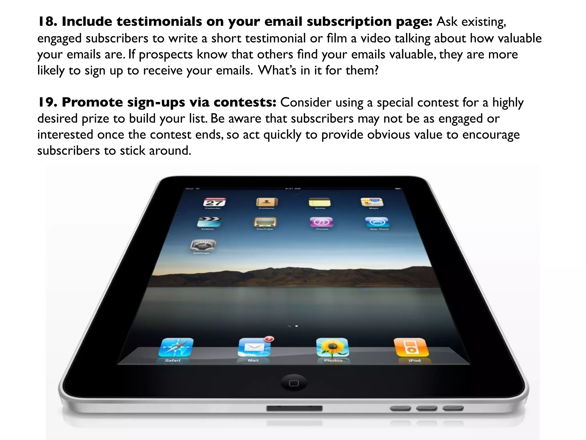 18. Include testimonials on your email subscription page: Ask existing,
engaged subscribers to write a short testimonial or ﬁlm a video talking about how valuable
your emails are. If prospects know that others ﬁnd your emails valuable, they are more
likely to sign up to receive your emails. What’s in it for them?

19. Promote sign-ups via contests: Consider using a special contest for a highly
desired prize to build your list. Be aware that subscribers may not be as engaged or
interested once the contest ends, so act quickly to provide obvious value to encourage
subscribers to stick around.
 