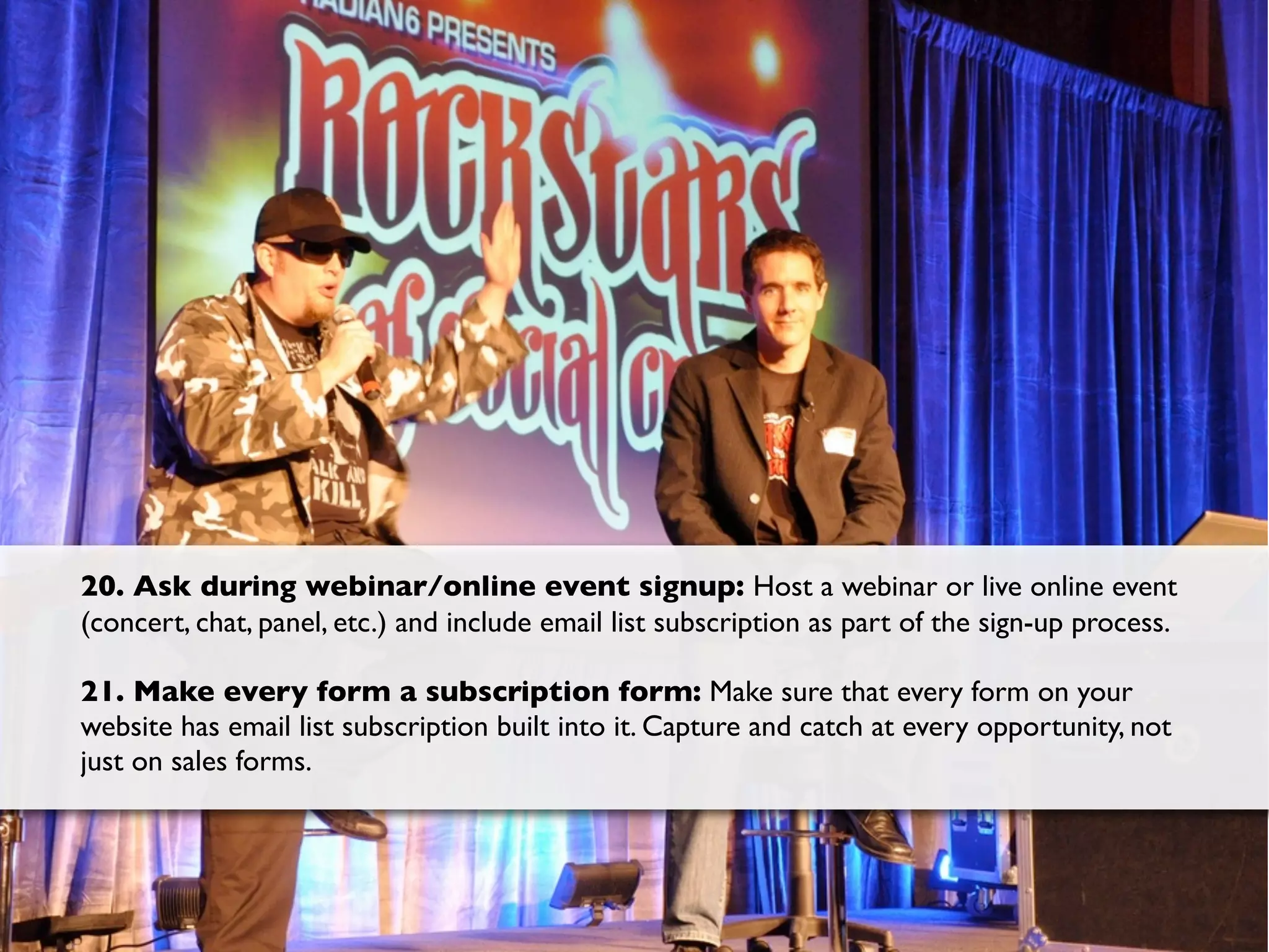 20. Ask during webinar/online event signup: Host a webinar or live online event
(concert, chat, panel, etc.) and include email list subscription as part of the sign-up process.

21. Make every form a subscription form: Make sure that every form on your
website has email list subscription built into it. Capture and catch at every opportunity, not
just on sales forms.
 