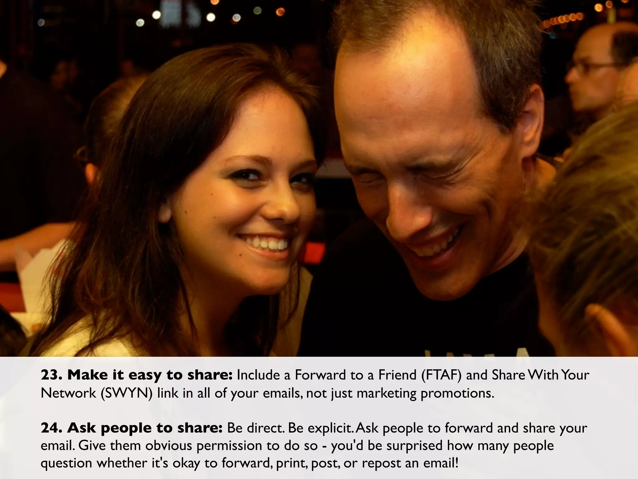 23. Make it easy to share: Include a Forward to a Friend (FTAF) and Share With Your
Network (SWYN) link in all of your emails, not just marketing promotions.

24. Ask people to share: Be direct. Be explicit. Ask people to forward and share your
email. Give them obvious permission to do so - you'd be surprised how many people
question whether it's okay to forward, print, post, or repost an email!
 