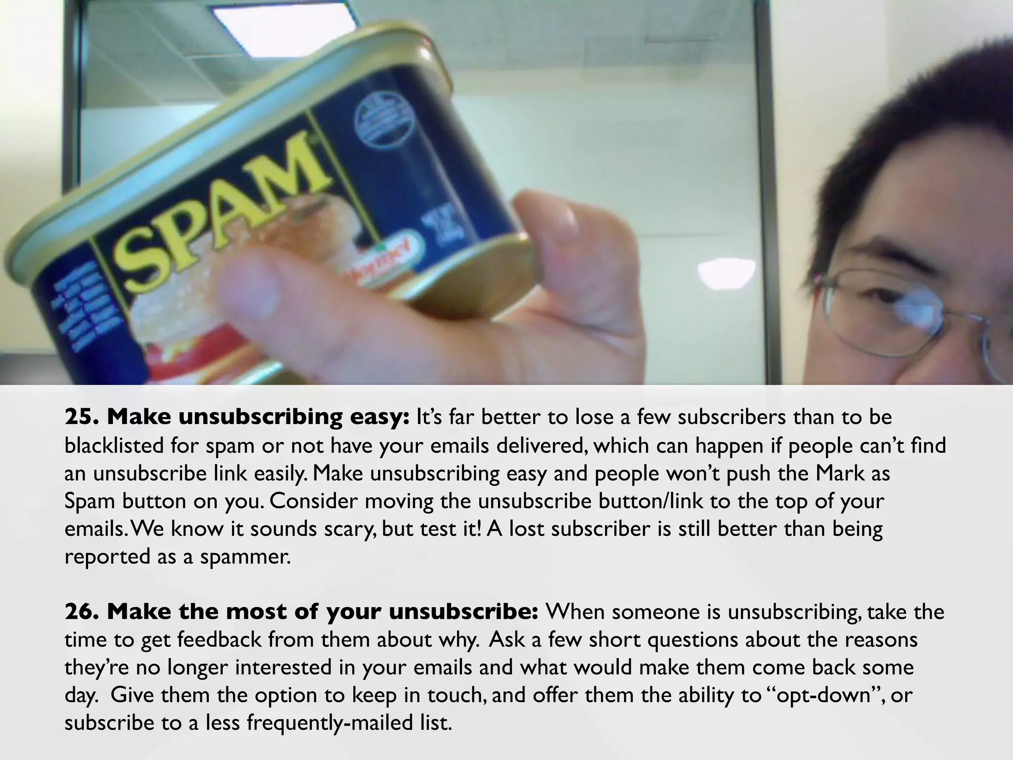 25. Make unsubscribing easy: It’s far better to lose a few subscribers than to be
blacklisted for spam or not have your emails delivered, which can happen if people can’t ﬁnd
an unsubscribe link easily. Make unsubscribing easy and people won’t push the Mark as
Spam button on you. Consider moving the unsubscribe button/link to the top of your
emails. We know it sounds scary, but test it! A lost subscriber is still better than being
reported as a spammer.

26. Make the most of your unsubscribe: When someone is unsubscribing, take the
time to get feedback from them about why. Ask a few short questions about the reasons
they’re no longer interested in your emails and what would make them come back some
day. Give them the option to keep in touch, and offer them the ability to “opt-down”, or
subscribe to a less frequently-mailed list.
 