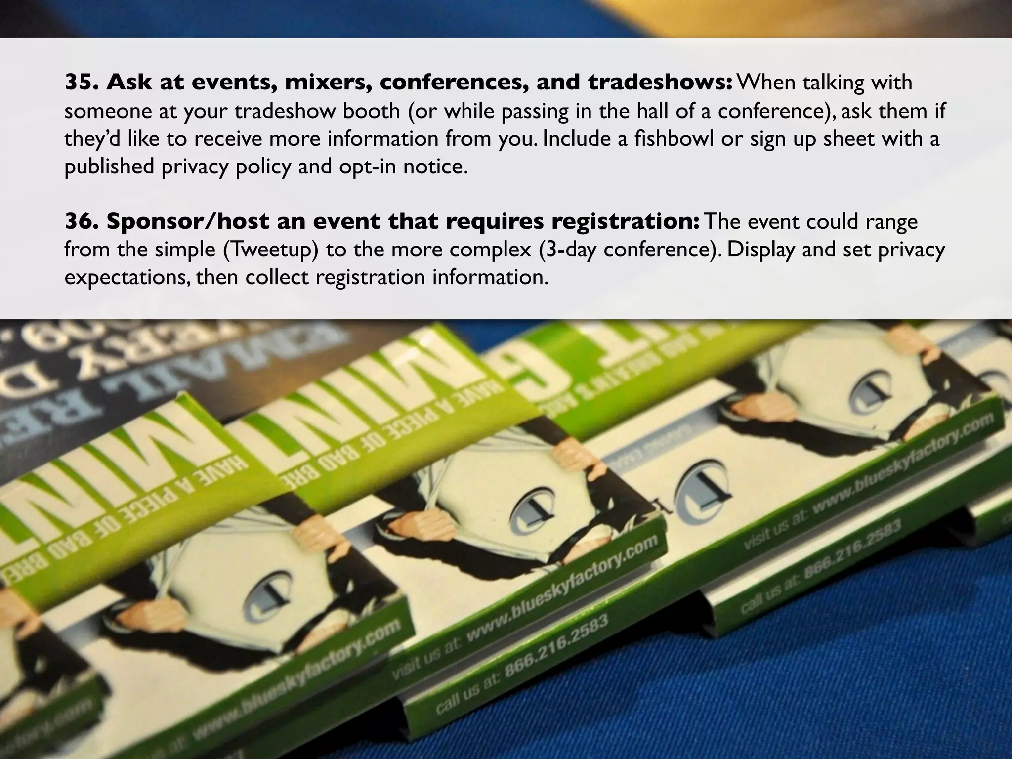 35. Ask at events, mixers, conferences, and tradeshows: When talking with
someone at your tradeshow booth (or while passing in the hall of a conference), ask them if
they’d like to receive more information from you. Include a ﬁshbowl or sign up sheet with a
published privacy policy and opt-in notice.

36. Sponsor/host an event that requires registration: The event could range
from the simple (Tweetup) to the more complex (3-day conference). Display and set privacy
expectations, then collect registration information.
 