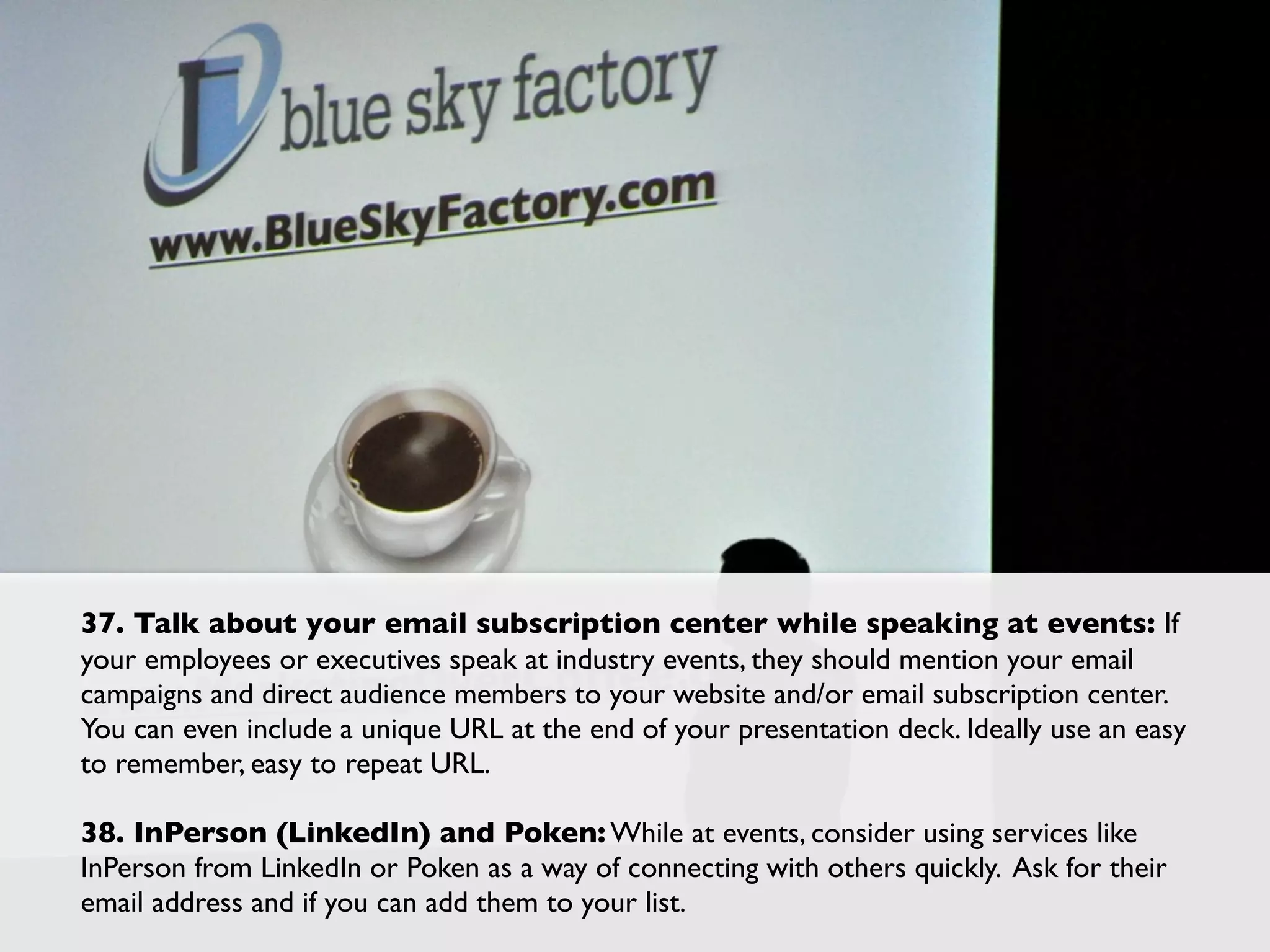 37. Talk about your email subscription center while speaking at events: If
your employees or executives speak at industry events, they should mention your email
campaigns and direct audience members to your website and/or email subscription center.
You can even include a unique URL at the end of your presentation deck. Ideally use an easy
to remember, easy to repeat URL.

38. InPerson (LinkedIn) and Poken: While at events, consider using services like
InPerson from LinkedIn or Poken as a way of connecting with others quickly. Ask for their
email address and if you can add them to your list.
 