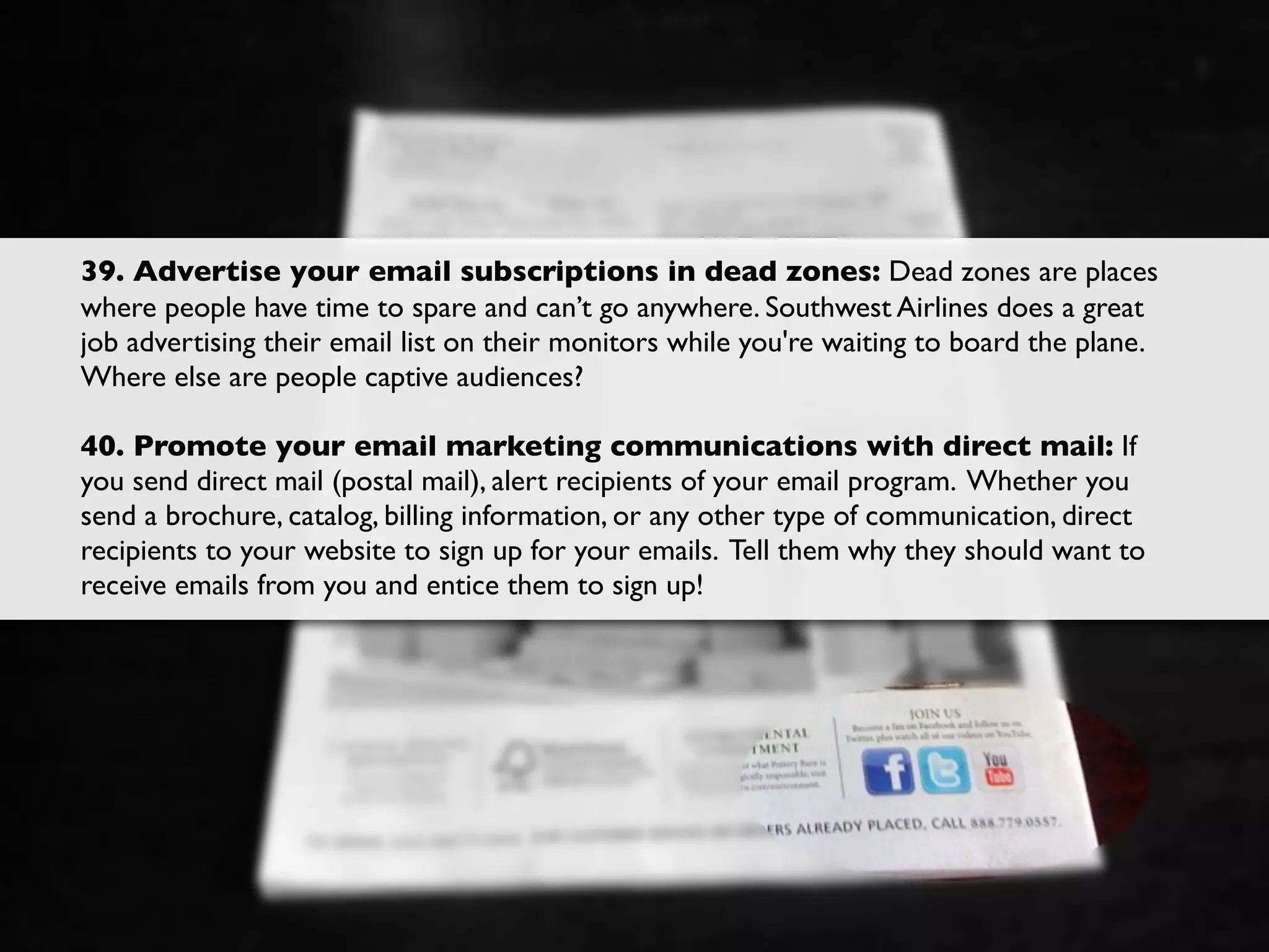39. Advertise your email subscriptions in dead zones: Dead zones are places
where people have time to spare and can’t go anywhere. Southwest Airlines does a great
job advertising their email list on their monitors while you're waiting to board the plane.
Where else are people captive audiences?

40. Promote your email marketing communications with direct mail: If
you send direct mail (postal mail), alert recipients of your email program. Whether you
send a brochure, catalog, billing information, or any other type of communication, direct
recipients to your website to sign up for your emails. Tell them why they should want to
receive emails from you and entice them to sign up!
 