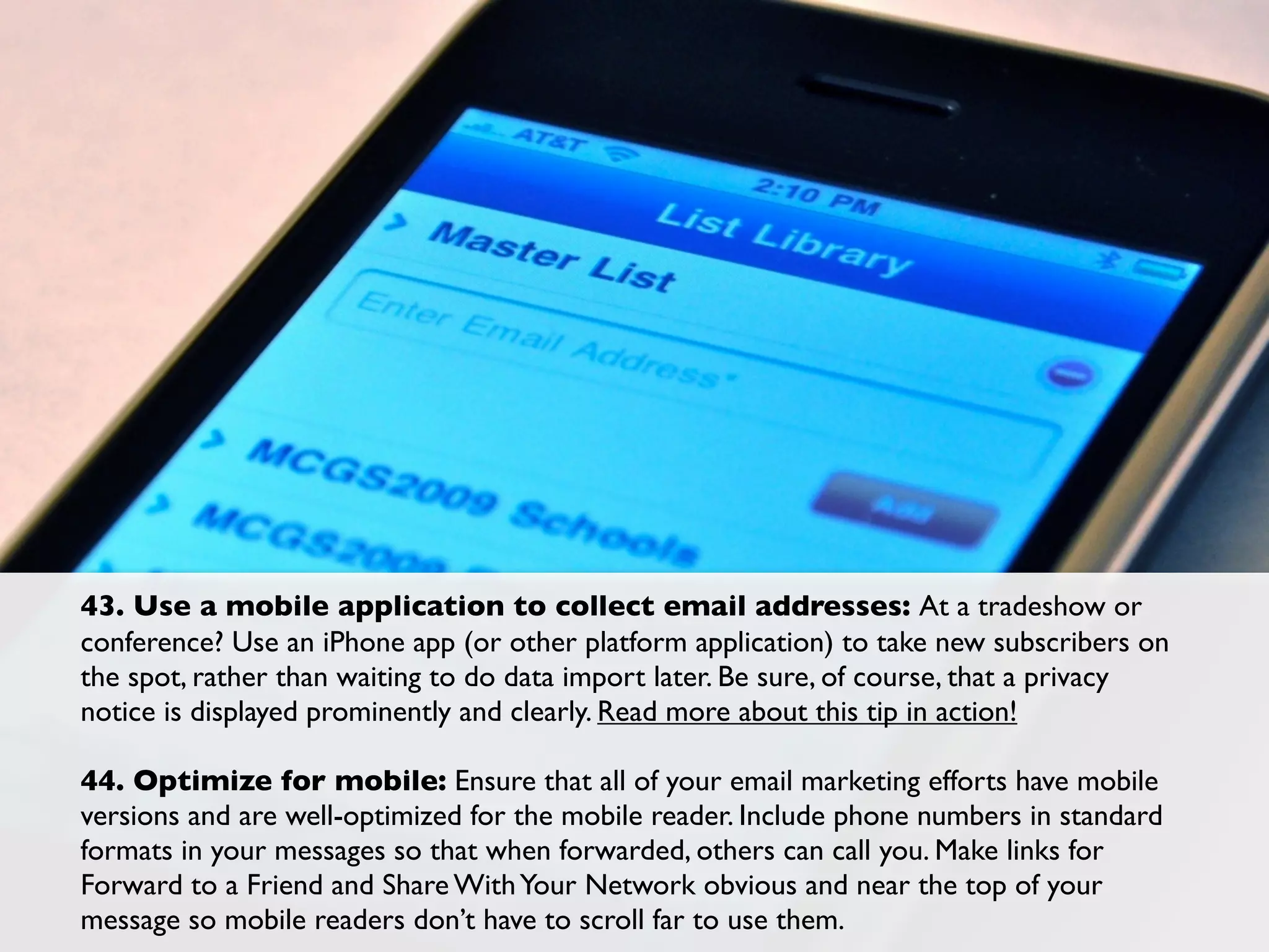 43. Use a mobile application to collect email addresses: At a tradeshow or
conference? Use an iPhone app (or other platform application) to take new subscribers on
the spot, rather than waiting to do data import later. Be sure, of course, that a privacy
notice is displayed prominently and clearly. Read more about this tip in action!

44. Optimize for mobile: Ensure that all of your email marketing efforts have mobile
versions and are well-optimized for the mobile reader. Include phone numbers in standard
formats in your messages so that when forwarded, others can call you. Make links for
Forward to a Friend and Share With Your Network obvious and near the top of your
message so mobile readers don’t have to scroll far to use them.
 