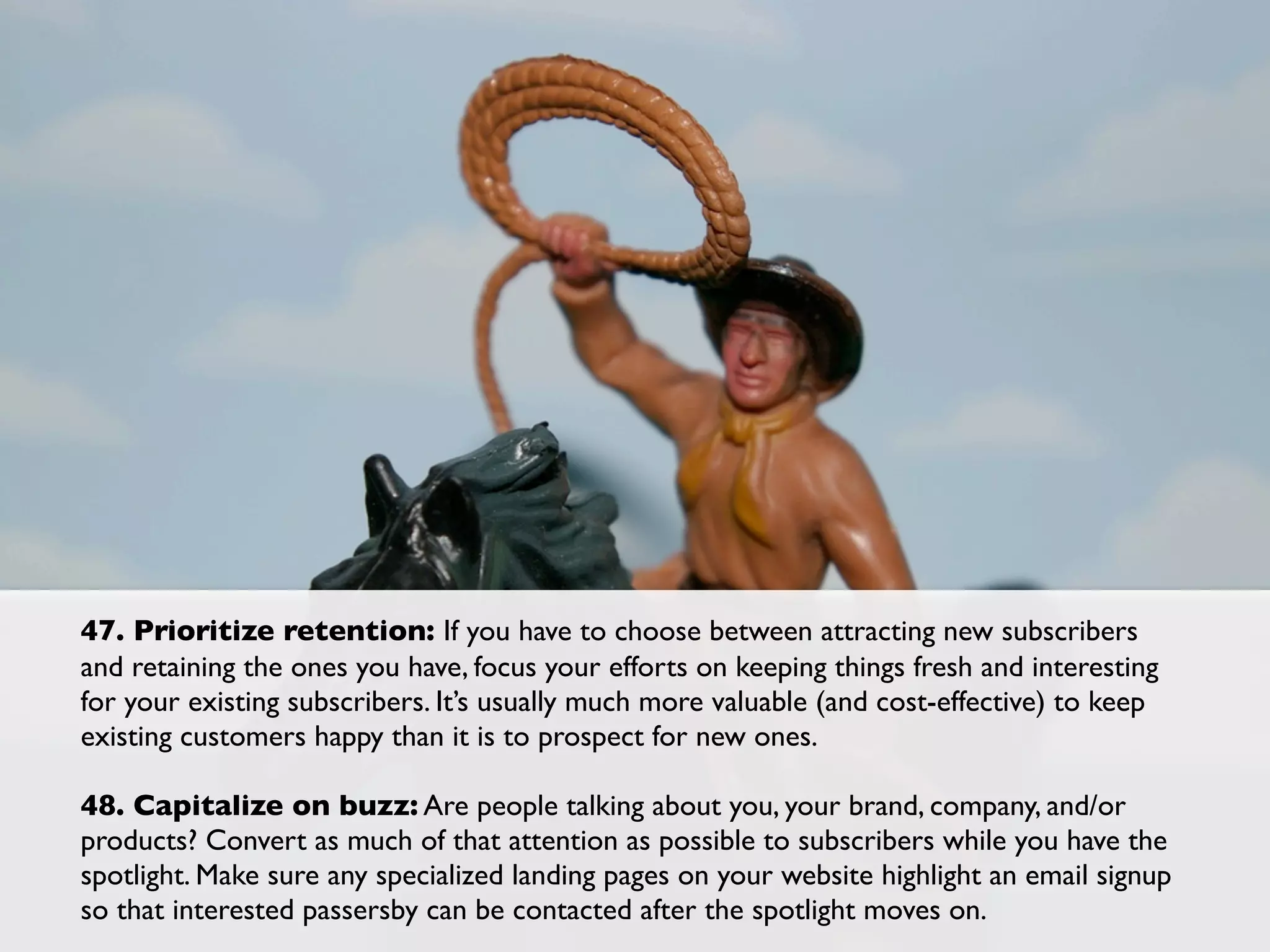 47. Prioritize retention: If you have to choose between attracting new subscribers
and retaining the ones you have, focus your efforts on keeping things fresh and interesting
for your existing subscribers. It’s usually much more valuable (and cost-effective) to keep
existing customers happy than it is to prospect for new ones.

48. Capitalize on buzz: Are people talking about you, your brand, company, and/or
products? Convert as much of that attention as possible to subscribers while you have the
spotlight. Make sure any specialized landing pages on your website highlight an email signup
so that interested passersby can be contacted after the spotlight moves on.
 