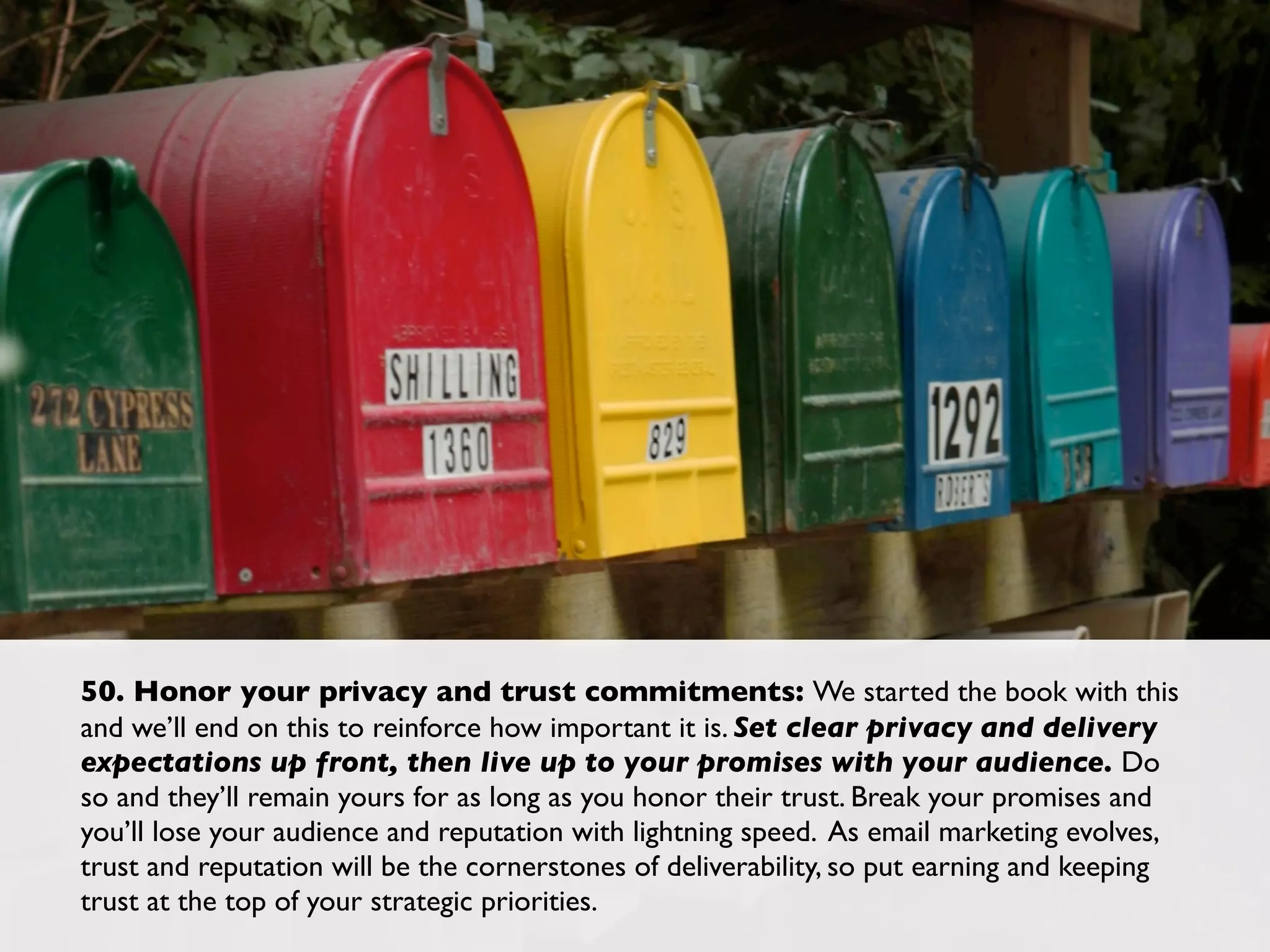 50. Honor your privacy and trust commitments: We started the book with this
and we’ll end on this to reinforce how important it is. Set clear privacy and delivery
expectations up front, then live up to your promises with your audience. Do
so and they’ll remain yours for as long as you honor their trust. Break your promises and
you’ll lose your audience and reputation with lightning speed. As email marketing evolves,
trust and reputation will be the cornerstones of deliverability, so put earning and keeping
trust at the top of your strategic priorities.
 