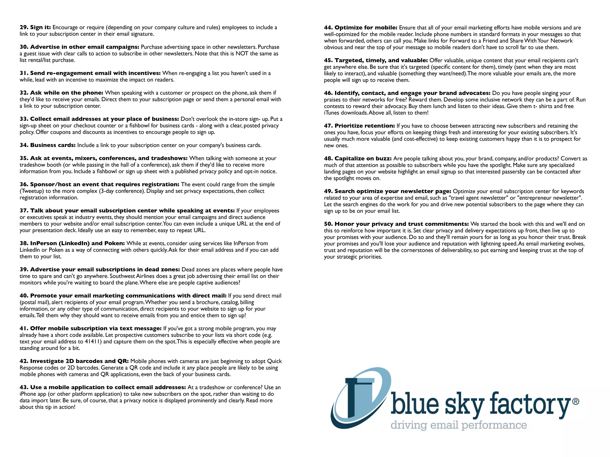 29. Sign it: Encourage or require (depending on your company culture and rules) employees to include a           44. Optimize for mobile: Ensure that all of your email marketing efforts have mobile versions and are
link to your subscription center in their email signature.                                                       well-optimized for the mobile reader. Include phone numbers in standard formats in your messages so that
                                                                                                                 when forwarded, others can call you. Make links for Forward to a Friend and Share With Your Network
30. Advertise in other email campaigns: Purchase advertising space in other newsletters. Purchase                obvious and near the top of your message so mobile readers don't have to scroll far to use them.
a guest issue with clear calls to action to subscribe in other newsletters. Note that this is NOT the same as
list rental/list purchase.                                                                                       45. Targeted, timely, and valuable: Offer valuable, unique content that your email recipients can't
                                                                                                                 get anywhere else. Be sure that it's targeted (speciﬁc content for them), timely (sent when they are most
31. Send re-engagement email with incentives: When re-engaging a list you haven't used in a                      likely to interact), and valuable (something they want/need).The more valuable your emails are, the more
while, lead with an incentive to maximize the impact on readers.                                                 people will sign up to receive them.

32. Ask while on the phone: When speaking with a customer or prospect on the phone, ask them if                  46. Identify, contact, and engage your brand advocates: Do you have people singing your
they'd like to receive your emails. Direct them to your subscription page or send them a personal email with     praises to their networks for free? Reward them. Develop some inclusive network they can be a part of. Run
a link to your subscription center.                                                                              contests to reward their advocacy. Buy them lunch and listen to their ideas. Give them t- shirts and free
                                                                                                                 iTunes downloads. Above all, listen to them!
33. Collect email addresses at your place of business: Don't overlook the in-store sign- up. Put a
sign-up sheet on your checkout counter or a ﬁshbowl for business cards - along with a clear, posted privacy      47. Prioritize retention: If you have to choose between attracting new subscribers and retaining the
policy. Offer coupons and discounts as incentives to encourage people to sign up.                                ones you have, focus your efforts on keeping things fresh and interesting for your existing subscribers. It's
                                                                                                                 usually much more valuable (and cost-effective) to keep existing customers happy than it is to prospect for
34. Business cards: Include a link to your subscription center on your company's business cards.                 new ones.

35. Ask at events, mixers, conferences, and tradeshows: When talking with someone at your                        48. Capitalize on buzz: Are people talking about you, your brand, company, and/or products? Convert as
tradeshow booth (or while passing in the hall of a conference), ask them if they'd like to receive more          much of that attention as possible to subscribers while you have the spotlight. Make sure any specialized
information from you. Include a ﬁshbowl or sign up sheet with a published privacy policy and opt-in notice.      landing pages on your website highlight an email signup so that interested passersby can be contacted after
                                                                                                                 the spotlight moves on.
36. Sponsor/host an event that requires registration: The event could range from the simple
(Tweetup) to the more complex (3-day conference). Display and set privacy expectations, then collect             49. Search optimize your newsletter page: Optimize your email subscription center for keywords
registration information.                                                                                        related to your area of expertise and email, such as "travel agent newsletter" or "entrepreneur newsletter".
                                                                                                                 Let the search engines do the work for you and drive new potential subscribers to the page where they can
37. Talk about your email subscription center while speaking at events: If your employees                        sign up to be on your email list.
or executives speak at industry events, they should mention your email campaigns and direct audience
members to your website and/or email subscription center.You can even include a unique URL at the end of         50. Honor your privacy and trust commitments: We started the book with this and we'll end on
your presentation deck. Ideally use an easy to remember, easy to repeat URL.                                     this to reinforce how important it is. Set clear privacy and delivery expectations up front, then live up to
                                                                                                                 your promises with your audience. Do so and they'll remain yours for as long as you honor their trust. Break
38. InPerson (LinkedIn) and Poken: While at events, consider using services like InPerson from                   your promises and you'll lose your audience and reputation with lightning speed. As email marketing evolves,
LinkedIn or Poken as a way of connecting with others quickly. Ask for their email address and if you can add     trust and reputation will be the cornerstones of deliverability, so put earning and keeping trust at the top of
them to your list.                                                                                               your strategic priorities.

39. Advertise your email subscriptions in dead zones: Dead zones are places where people have
time to spare and can't go anywhere. Southwest Airlines does a great job advertising their email list on their
monitors while you're waiting to board the plane. Where else are people captive audiences?

40. Promote your email marketing communications with direct mail: If you send direct mail
(postal mail), alert recipients of your email program. Whether you send a brochure, catalog, billing
information, or any other type of communication, direct recipients to your website to sign up for your
emails. Tell them why they should want to receive emails from you and entice them to sign up!

41. Offer mobile subscription via text message: If you've got a strong mobile program, you may
already have a short code available. Let prospective customers subscribe to your lists via short code (e.g.
text your email address to 41411) and capture them on the spot.This is especially effective when people are
standing around for a bit.

42. Investigate 2D barcodes and QR: Mobile phones with cameras are just beginning to adopt Quick
Response codes or 2D barcodes. Generate a QR code and include it any place people are likely to be using
mobile phones with cameras and QR applications, even the back of your business cards.

43. Use a mobile application to collect email addresses: At a tradeshow or conference? Use an
iPhone app (or other platform application) to take new subscribers on the spot, rather than waiting to do
data import later. Be sure, of course, that a privacy notice is displayed prominently and clearly. Read more
about this tip in action!
 