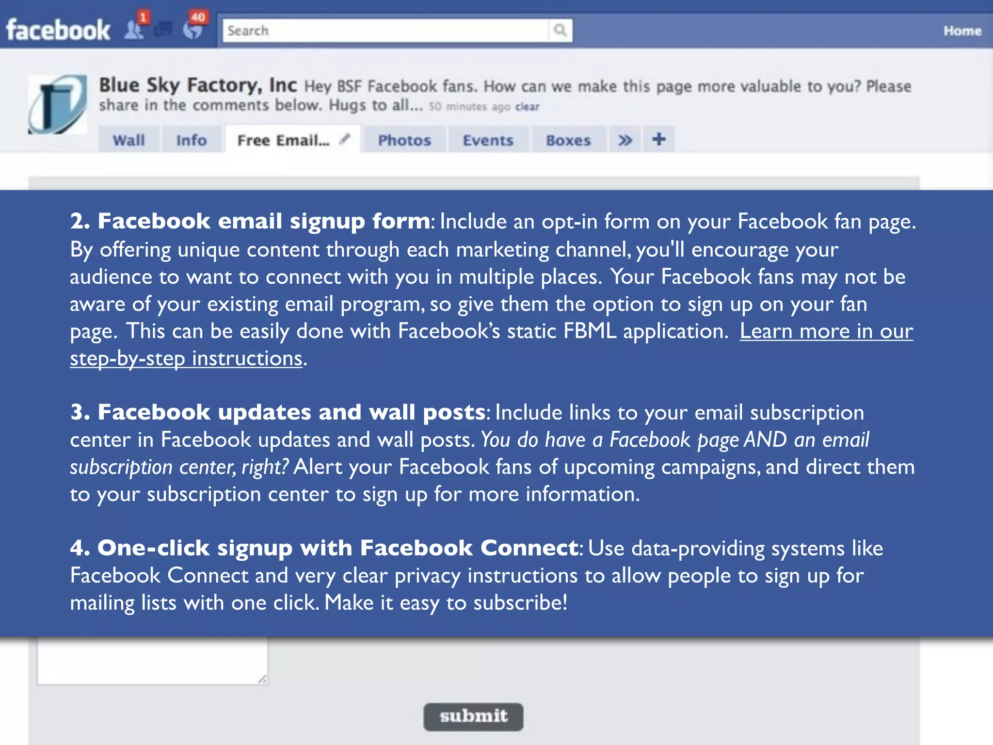 2. Facebook email signup form: Include an opt-in form on your Facebook fan page.
By offering unique content through each marketing channel, you'll encourage your
audience to want to connect with you in multiple places. Your Facebook fans may not be
aware of your existing email program, so give them the option to sign up on your fan
page. This can be easily done with Facebook’s static FBML application. Learn more in our
step-by-step instructions.

3. Facebook updates and wall posts: Include links to your email subscription
center in Facebook updates and wall posts. You do have a Facebook page AND an email
subscription center, right? Alert your Facebook fans of upcoming campaigns, and direct them
to your subscription center to sign up for more information.

4. One-click signup with Facebook Connect: Use data-providing systems like
Facebook Connect and very clear privacy instructions to allow people to sign up for
mailing lists with one click. Make it easy to subscribe!
 