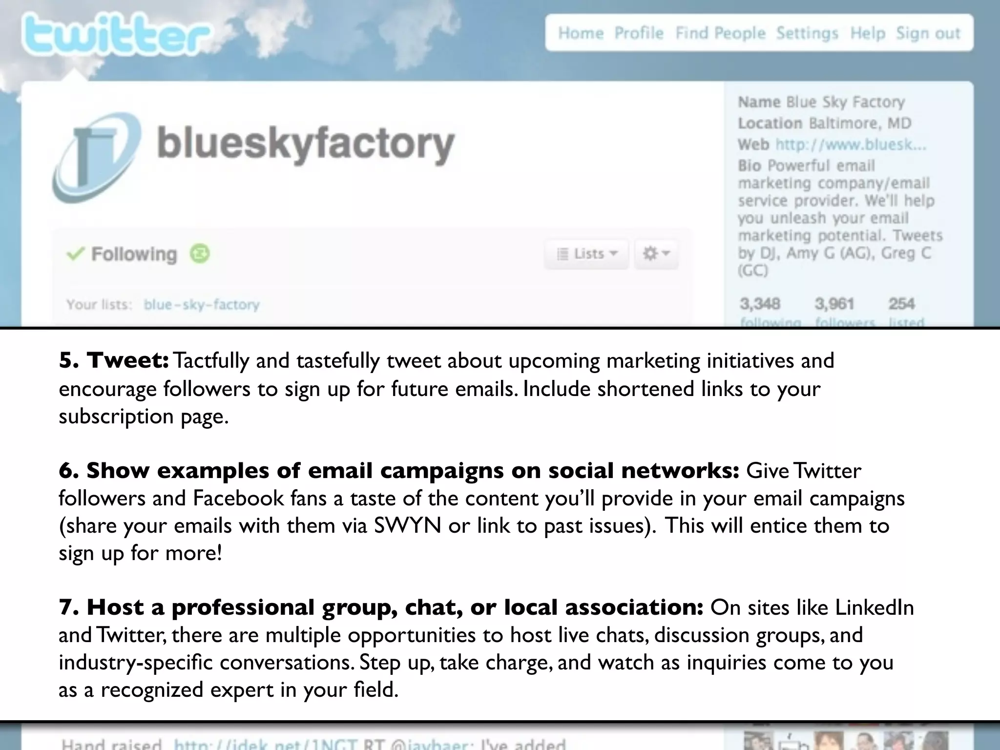 5. Tweet: Tactfully and tastefully tweet about upcoming marketing initiatives and
encourage followers to sign up for future emails. Include shortened links to your
subscription page.

6. Show examples of email campaigns on social networks: Give Twitter
followers and Facebook fans a taste of the content you’ll provide in your email campaigns
(share your emails with them via SWYN or link to past issues). This will entice them to
sign up for more!

7. Host a professional group, chat, or local association: On sites like LinkedIn
and Twitter, there are multiple opportunities to host live chats, discussion groups, and
industry-speciﬁc conversations. Step up, take charge, and watch as inquiries come to you
as a recognized expert in your ﬁeld.
 