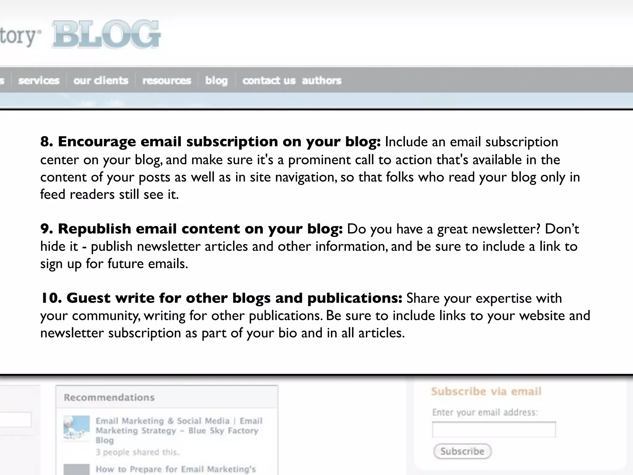 8. Encourage email subscription on your blog: Include an email subscription
center on your blog, and make sure it's a prominent call to action that's available in the
content of your posts as well as in site navigation, so that folks who read your blog only in
feed readers still see it.

9. Republish email content on your blog: Do you have a great newsletter? Don’t
hide it - publish newsletter articles and other information, and be sure to include a link to
sign up for future emails.

10. Guest write for other blogs and publications: Share your expertise with
your community, writing for other publications. Be sure to include links to your website and
newsletter subscription as part of your bio and in all articles.
 