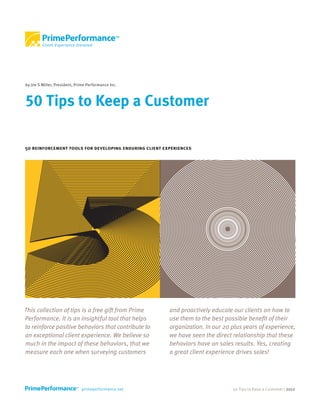 by Jim S Miller, President, Prime Performance Inc.



50 Tips to Keep a Customer

50 reinforcement tools for developing enduring client experiences




This collection of tips is a free gift from Prime       and proactively educate our clients on how to
Performance. It is an insightful tool that helps        use them to the best possible benefit of their
to reinforce positive behaviors that contribute to      organization. In our 20 plus years of experience,
an exceptional client experience. We believe so         we have seen the direct relationship that these
much in the impact of these behaviors, that we          behaviors have on sales results. Yes, creating
measure each one when surveying customers               a great client experience drives sales!




                                                                                50 Tips to Keep a Customer | 2012
 