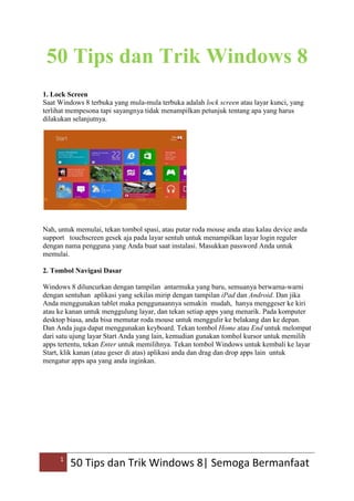 1
50 Tips dan Trik Windows 8| Semoga Bermanfaat
50 Tips dan Trik Windows 8
1. Lock Screen
Saat Windows 8 terbuka yang mula-mula terbuka adalah lock screen atau layar kunci, yang
terlihat mempesona tapi sayangnya tidak menampilkan petunjuk tentang apa yang harus
dilakukan selanjutnya.
Nah, untuk memulai, tekan tombol spasi, atau putar roda mouse anda atau kalau device anda
support touchscreen gesek aja pada layar sentuh untuk menampilkan layar login reguler
dengan nama pengguna yang Anda buat saat instalasi. Masukkan password Anda untuk
memulai.
2. Tombol Navigasi Dasar
Windows 8 diluncurkan dengan tampilan antarmuka yang baru, semuanya berwarna-warni
dengan sentuhan aplikasi yang sekilas mirip dengan tampilan iPad dan Android. Dan jika
Anda menggunakan tablet maka penggunaannya semakin mudah, hanya menggeser ke kiri
atau ke kanan untuk menggulung layar, dan tekan setiap apps yang menarik. Pada komputer
desktop biasa, anda bisa memutar roda mouse untuk menggulir ke belakang dan ke depan.
Dan Anda juga dapat menggunakan keyboard. Tekan tombol Home atau End untuk melompat
dari satu ujung layar Start Anda yang lain, kemudian gunakan tombol kursor untuk memilih
apps tertentu, tekan Enter untuk memilihnya. Tekan tombol Windows untuk kembali ke layar
Start, klik kanan (atau geser di atas) aplikasi anda dan drag dan drop apps lain untuk
mengatur apps apa yang anda inginkan.
 