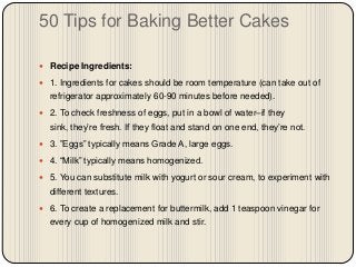 50 Tips for Baking Better Cakes

 Recipe Ingredients:

 1. Ingredients for cakes should be room temperature (can take out of
  refrigerator approximately 60-90 minutes before needed).
 2. To check freshness of eggs, put in a bowl of water–if they
  sink, they’re fresh. If they float and stand on one end, they’re not.
 3. ”Eggs” typically means Grade A, large eggs.

 4. “Milk” typically means homogenized.

 5. You can substitute milk with yogurt or sour cream, to experiment with
  different textures.
 6. To create a replacement for buttermilk, add 1 teaspoon vinegar for
  every cup of homogenized milk and stir.
 