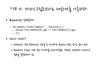 TIP 11: 자바스크립트보다는 제한자를 사용하라
• $where는 강력하다.



• 그러나 느리다!
  – 제한자의 경우 BSON으로 전달 후 데이터도 BSON 이므로 파싱 없이 처리
  – $where 조건의 경우 모든 데이터를 자바스크립트 객체로 생성하고 자바스크
    립트를 실행해야 함
 