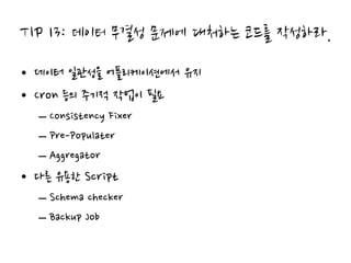 TIP 13: 데이터 무결성 문제에 대처하는 코드를 작성하라.
• 데이터 일관성을 어플리케이션에서 유지
• Cron 등의 주기적 작업이 필요
  – Consistency Fixer
  – Pre-Populater
  – Aggregator
• 다른 유용한 Script
  – Schema checker
  – Backup Job
 