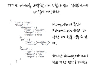 TIP 9: 데이터를 내장할 때 식별자 없이 검색하려면
            배열에 저장하라.

                MongoDB 의 특징이
                Schemaless 하므로 다
                양한 아이템을 넣을 수 있
                다.

                하지만 damage가 20이
                넘는 것만 검색하려면?
 