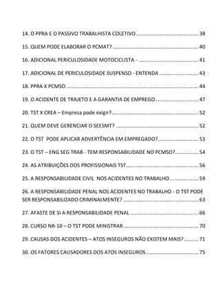 14. O PPRA E O PASSIVO TRABALHISTA COLETIVO...........................................38
15. QUEM PODE ELABORAR O PCMAT? ........................................................... 40
16. ADICIONAL PERICULOSIDADE MOTOCICLISTA - .........................................41
17. ADICIONAL DE PERICULOSIDADE SUSPENSO - ENTENDA ........................... 43
18. PPRA X PCMSO ........................................................................................... 44
19. O ACIDENTE DE TRAJETO E A GARANTIA DE EMPREGO.............................. 47
20. TST X CREA – Empresa pode exigir?............................................................ 52
21. QUEM DEVE GERENCIAR O SEESMT? ......................................................... 52
22. O TST PODE APLICAR ADVERTÊNCIA EM EMPREGADO?............................ 53
23. O TST – ENG SEG TRAB - TEM RESPONSABILIDADE NO PCMSO?................54
24. AS ATRIBUIÇÕES DOS PROFISSIONAIS TST..................................................56
25. A RESPONSABILIDADE CIVIL NOS ACIDENTES NO TRABALHO.................... 59
26. A RESPONSABILIDADE PENAL NOS ACIDENTES NO TRABALHO - O TST PODE
SER RESPONSABILIZADO CRIMINALMENTE? .................................................... 63
27. AFASTE DE SI A RESPONSABILIDADE PENAL ............................................... 66
28. CURSO NR-10 – O TST PODE MINISTRAR.................................................... 70
29. CAUSAS DOS ACIDENTES – ATOS INSEGUROS NÃO EXISTEM MAIS?.......... 71
30. OS FATORES CAUSADORES DOS ATOS INSEGUROS ....................................75
 