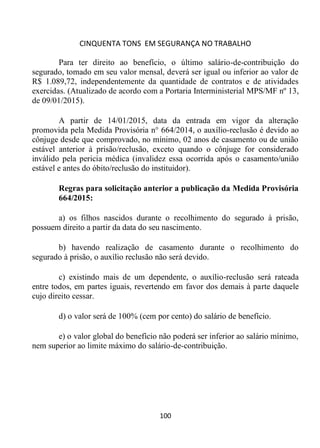 CINQUENTA TONS EM SEGURANÇA NO TRABALHO
100
Para ter direito ao benefício, o último salário-de-contribuição do
segurado, tomado em seu valor mensal, deverá ser igual ou inferior ao valor de
R$ 1.089,72, independentemente da quantidade de contratos e de atividades
exercidas. (Atualizado de acordo com a Portaria Interministerial MPS/MF nº 13,
de 09/01/2015).
A partir de 14/01/2015, data da entrada em vigor da alteração
promovida pela Medida Provisória n° 664/2014, o auxílio-reclusão é devido ao
cônjuge desde que comprovado, no mínimo, 02 anos de casamento ou de união
estável anterior à prisão/reclusão, exceto quando o cônjuge for considerado
inválido pela pericia médica (invalidez essa ocorrida após o casamento/união
estável e antes do óbito/reclusão do instituidor).
Regras para solicitação anterior a publicação da Medida Provisória
664/2015:
a) os filhos nascidos durante o recolhimento do segurado à prisão,
possuem direito a partir da data do seu nascimento.
b) havendo realização de casamento durante o recolhimento do
segurado à prisão, o auxílio reclusão não será devido.
c) existindo mais de um dependente, o auxílio-reclusão será rateada
entre todos, em partes iguais, revertendo em favor dos demais à parte daquele
cujo direito cessar.
d) o valor será de 100% (cem por cento) do salário de benefício.
e) o valor global do benefício não poderá ser inferior ao salário mínimo,
nem superior ao limite máximo do salário-de-contribuição.
 