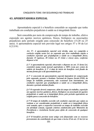 CINQUENTA TONS EM SEGURANÇA NO TRABALHO
101
43. APOSENTADORIA ESPECIAL
Aposentadoria especial é o benefício concedido ao segurado que tenha
trabalhado em condições prejudiciais à saúde ou à integridade física.
Será concedida por meio da comprovação do tempo de trabalho, efetiva
exposição aos agentes nocivos químicos, físicos, biológicos ou associações
prejudiciais pelo período exigido para concessão do benefício (15,20 ou 25
anos). A aposentadoria especial tem previsão legal nos artigos 57 e 58 da Lei
8.213/91:
Art. 57. A aposentadoria especial será devida, uma vez cumprida a
carência exigida nesta Lei, ao segurado que tiver trabalhado sujeito a
condições especiais que prejudiquem a saúde ou a integridade física,
durante 15 (quinze), 20 (vinte) ou 25 (vinte e cinco) anos, conforme
dispuser a lei.
§ 1º A aposentadoria especial, observado o disposto no art. 33 desta Lei,
consistirá numa renda mensal equivalente a 100% (cem por cento) do
salário de benefício. § 2º A data de início do benefício será fixada da
mesma forma que a da aposentadoria por
§ 3º A concessão da aposentadoria especial dependerá de comprovação
pelo segurado, perante o Instituto Nacional do Seguro Social–INSS, do
tempo de trabalho permanente, não ocasional nem intermitente, em
condições especiais que prejudiquem a saúde ou a integridade física,
durante o período mínimo fixado.
§ 4º O segurado deverá comprovar, além do tempo de trabalho, exposição
aos agentes nocivos químicos, físicos, biológicos ou associação de agentes
prejudiciais à saúde ou à integridade física, pelo período equivalente ao
exigido para a concessão do benefício.
§ 5º O tempo de trabalho exercido sob condições especiais que sejam ou
venham a ser consideradas prejudiciais à saúde ou à integridade física
será somado, após a respectiva conversão ao tempo de trabalho exercido
em atividade comum, segundo critérios estabelecidos pelo Ministério da
Previdência e Assistência Social, para efeito de concessão de qualquer
benefício.
§ 6º O benefício previsto neste artigo será financiado com os recursos
provenientes da contribuição de que trata o inciso II do art. 22 da Lei no
 