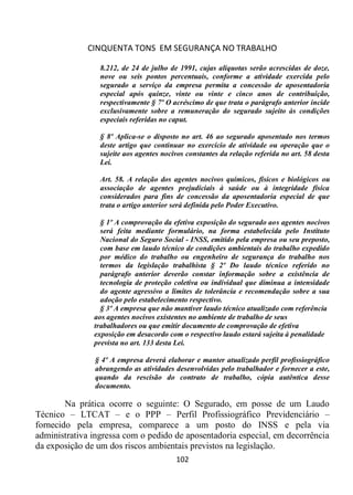 CINQUENTA TONS EM SEGURANÇA NO TRABALHO
102
8.212, de 24 de julho de 1991, cujas alíquotas serão acrescidas de doze,
nove ou seis pontos percentuais, conforme a atividade exercida pelo
segurado a serviço da empresa permita a concessão de aposentadoria
especial após quinze, vinte ou vinte e cinco anos de contribuição,
respectivamente § 7º O acréscimo de que trata o parágrafo anterior incide
exclusivamente sobre a remuneração do segurado sujeito às condições
especiais referidas no caput.
§ 8º Aplica-se o disposto no art. 46 ao segurado aposentado nos termos
deste artigo que continuar no exercício de atividade ou operação que o
sujeite aos agentes nocivos constantes da relação referida no art. 58 desta
Lei.
Art. 58. A relação dos agentes nocivos químicos, físicos e biológicos ou
associação de agentes prejudiciais à saúde ou à integridade física
considerados para fins de concessão da aposentadoria especial de que
trata o artigo anterior será definida pelo Poder Executivo.
§ 1º A comprovação da efetiva exposição do segurado aos agentes nocivos
será feita mediante formulário, na forma estabelecida pelo Instituto
Nacional do Seguro Social - INSS, emitido pela empresa ou seu preposto,
com base em laudo técnico de condições ambientais do trabalho expedido
por médico do trabalho ou engenheiro de segurança do trabalho nos
termos da legislação trabalhista § 2º Do laudo técnico referido no
parágrafo anterior deverão constar informação sobre a existência de
tecnologia de proteção coletiva ou individual que diminua a intensidade
do agente agressivo a limites de tolerância e recomendação sobre a sua
adoção pelo estabelecimento respectivo.
§ 3º A empresa que não mantiver laudo técnico atualizado com referência
aos agentes nocivos existentes no ambiente de trabalho de seus
trabalhadores ou que emitir documento de comprovação de efetiva
exposição em desacordo com o respectivo laudo estará sujeita à penalidade
prevista no art. 133 desta Lei.
§ 4º A empresa deverá elaborar e manter atualizado perfil profissiográfico
abrangendo as atividades desenvolvidas pelo trabalhador e fornecer a este,
quando da rescisão do contrato de trabalho, cópia autêntica desse
documento.
Na prática ocorre o seguinte: O Segurado, em posse de um Laudo
Técnico – LTCAT – e o PPP – Perfil Profissiográfico Previdenciário –
fornecido pela empresa, comparece a um posto do INSS e pela via
administrativa ingressa com o pedido de aposentadoria especial, em decorrência
da exposição de um dos riscos ambientais previstos na legislação.
 