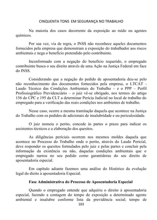 CINQUENTA TONS EM SEGURANÇA NO TRABALHO
103
Na maioria dos casos decorrente da exposição ao ruído ou agentes
químicos.
Por sua vez, via de regra, o INSS não reconhece aqueles documentos
fornecidos pela empresa que demonstram a exposição do trabalhador aos riscos
ambientais e nega o benefício pretendido pelo contribuinte.
Inconformado com a negação do benefício requerido, o empregado
contribuinte busca o seu direito através de uma Ação na Justiça Federal em face
do INSS.
Considerando que a negação do pedido de aposentadoria deu-se pelo
não reconhecimento dos documentos fornecidos pela empresa, o LTCAT -
Laudo Técnico das Condições Ambientais do Trabalho – e o PPP – Perfil
Profissiográfico Previdenciário – o juiz vê-se obrigado, nos termos do artigo
156 do CPC e 195 da CLT a determinar Perícia Judicial no local de trabalho do
empregado para a verificação das reais condições nos ambientes de trabalho.
Nesse caso, ocorre a mesma tramitação daquela que acontece na Justiça
do Trabalho com os pedidos de adicionais de insalubridade e ou periculosidade.
O juiz nomeia o perito, concede às partes o prazo para indicar os
assistentes técnicos e a elaboração dos quesitos.
As diligências periciais ocorrem nos mesmos moldes daquela que
acontece no Processo do Trabalho onde o perito, através do Laudo Pericial,
deve responder os quesitos formulados pelo juiz e pelas partes e concluir pela
informação da existência ou não, daquelas condições ambientais que o
empregado narrou no seu pedido como garantidoras do seu direito de
aposentadoria especial.
Em capítulo adiante fazemos uma análise do Histórico da evolução
legal do dieito à aposentadoria Especial.
Fase Administrativa do Processo de Aposentadoria Especial
Quando o empregado entende que adquiriu o direito à aposentadoria
especial, fazendo a contagem do tempo de exposição a determinado agente
ambiental e insalubre conforme lista da previdência social; tempo de
 