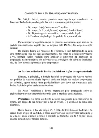 CINQUENTA TONS EM SEGURANÇA NO TRABALHO
105
Na Petição Inicial, muito parecida com aquela que estudamos no
Processo Trabalhista, o advogado faz um relato dos seguintes pontos:
- Do tempo do(s) Contratos de Trabalho
- Do tempo de Exposição ao(s) agente(s) Insalutífero(s)
- Do Tipo de agente insalutífero e sua previsão legal
- A Fundamentação legal do pedido de aposentadoria
Para comprovar o pedido anexa os mesmos documentos que anexou no
pedido administrativo, aquele que foi negado pelo INSS e deu origem a ação
judicial.
Da mesma forma do Processo do Trabalho, o juiz defrontando-se com
uma matéria que foge aos seus conhecimentos, por força do Código de Processo
Civil, nomeia Perito Judicial para analisar o ambiente de Trabalho do
empregado na incumbência de informar se as condições de trabalho insalubres
são, de fato, aquelas apontadas pelo empregado.
As Particularidades da Perícia Judicial nas Ações de Aposentadoria
Embora, a princípio, a Perícia Judicial no processo da Justiça Federal
nos pedidos de Aposentadoria Especial tenha um início nos moldes do processo
do trabalho, agora temos uma particularidade que deve ser observada pelo
Perito Judicial e pelos assistentes técnicos.
Na Ação Trabalhista o direito pretendido pelo empregado sofre os
efeitos da prescrição temporal de acordo com a previsão constitucional.
Prescrição é a perda do direito de ação ocasionada pelo transcurso do
tempo, em razão de seu titular não o ter exercido. É a extinção de uma ação
ajuizável.
Dessa forma, à luz do artigo 7º, XXIX, da Constituição Federal e do
inciso II do artigo 11 da CLT, o prazo da prescrição intercorrente trabalhista é
de 2 (dois) anos, quando já findo o contrato de trabalho, ou de 5 (cinco) anos,
quando ainda houver relação laboral.
 