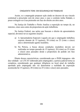 CINQUENTA TONS EM SEGURANÇA NO TRABALHO
106
Assim, se o empregado propuser ação ainda no decurso de seu vínculo
contratual a prescrição será de cinco anos e caso o contrato tenha findado, o
prazo extinguir-se-á sua pretensão em face do direito em dois anos.
Na Justiça do Trabalho o Perito Analisa a exposição no tempo de, no
máximo, cinco anos antes da propositura da ação trabalhista.
Na Justiça Federal, nas ações que buscam o direito da aposentadoria
especial, devemos ter as seguintes noções:
a) A Aposentadoria Especial é aquela em que o empregado trabalhou
exposto durante de 15 (quinze), 20 (vinte) ou 25 (vinte e cinco)
anos a determinado agente insalubre;
b) Na Perícia, a busca dessas condições insalubres devem ser
realizadas no tempo passado de 15 (quinze), 20 (vinte) ou 25 (vinte
e cinco) anos passados desde a propositura do pedido em fase
administrativa;
Diante dessas características, considerando que o INSS impugnou- não
deu validade - ao LTCAT elaborado pelo empregador, a perícia judicial torna-se
complexa, considerando que qualquer diligência no local atual de trabalho
apontado pelo empregado não vai demonstrar a realidade da exposição
acontecida há 15 (quinze), 20 (vinte) ou 25 (vinte e cinco) anos passados.
 