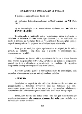 CINQUENTA TONS EM SEGURANÇA NO TRABALHO
108
E as metodologias utilizadas devem ser:
a) – os limites de tolerância definidos no Quadro Anexo I da NR-15 do
MTE;
b) as metodologias e os procedimentos definidos nas NHO-01 da
FUNDACENTRO.
Considerando a legislação acima mencionada, agora analisando a
NHO-01 da FUNDACENTRO, temos que entender que, nas dosimetria de
ruído, o conjunto de medições deve ser representativo das condições reais de
exposição ocupacional do grupo de trabalhadores objeto do estudo.
Para que as medições sejam representativas da exposição de toda a
jornada de trabalho é importante que o período de amostragem seja
adequadamente escolhido.
No decorrer da jornada diária, quando o trabalhador executar duas ou
mais rotinas independentes de trabalho, a avaliação da exposição ocupacional
poderá ser feita avaliando-se, separadamente, as condições de exposição
ocupacional diária pela composição dos dados obtidos.
Havendo dúvidas quanto a representatividade da amostragem, esta
deverá envolver necessariamente toda a jornada de trabalho.
ATENÇÃO:
Condições de exposição não rotineiras, decorrente de operações ou
procedimentos de trabalhos previsíveis, mas não habituais, tais como
manutenções preventivas, devem ser avaliadas e interpretadas isoladamente,
considerando-se a sua contribuição na dose diária ou no nível de exposição.
Então, com base no que expus acima, uma vez que existe norma que
regulamenta o assunto não podemos informar dois valores de medição para
se considerar o mais favorável.
 