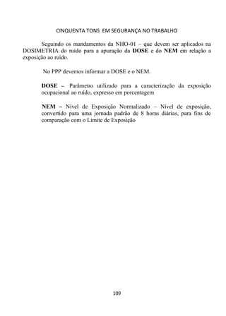 CINQUENTA TONS EM SEGURANÇA NO TRABALHO
109
Seguindo os mandamentos da NHO-01 – que devem ser aplicados na
DOSIMETRIA do ruído para a apuração da DOSE e do NEM em relação a
exposição ao ruído.
No PPP devemos informar a DOSE e o NEM.
DOSE – Parâmetro utilizado para a caracterização da exposição
ocupacional ao ruído, expresso em porcentagem
NEM – Nível de Exposição Normalizado – Nível de exposição,
convertido para uma jornada padrão de 8 horas diárias, para fins de
comparação com o Limite de Exposição
 