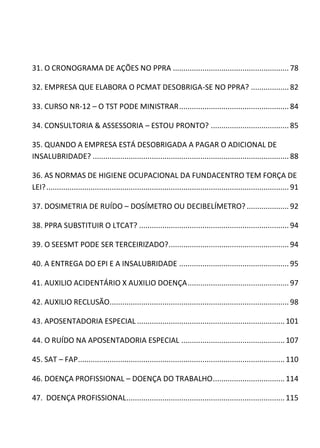 31. O CRONOGRAMA DE AÇÕES NO PPRA ....................................................... 78
32. EMPRESA QUE ELABORA O PCMAT DESOBRIGA-SE NO PPRA? ..................82
33. CURSO NR-12 – O TST PODE MINISTRAR.................................................... 84
34. CONSULTORIA & ASSESSORIA – ESTOU PRONTO? ..................................... 85
35. QUANDO A EMPRESA ESTÁ DESOBRIGADA A PAGAR O ADICIONAL DE
INSALUBRIDADE? ............................................................................................. 88
36. AS NORMAS DE HIGIENE OCUPACIONAL DA FUNDACENTRO TEM FORÇA DE
LEI?................................................................................................................... 91
37. DOSIMETRIA DE RUÍDO – DOSÍMETRO OU DECIBELÍMETRO? .................... 92
38. PPRA SUBSTITUIR O LTCAT? ....................................................................... 94
39. O SEESMT PODE SER TERCEIRIZADO?......................................................... 94
40. A ENTREGA DO EPI E A INSALUBRIDADE .................................................... 95
41. AUXILIO ACIDENTÁRIO X AUXILIO DOENÇA................................................97
42. AUXILIO RECLUSÃO..................................................................................... 98
43. APOSENTADORIA ESPECIAL ......................................................................101
44. O RUÍDO NA APOSENTADORIA ESPECIAL .................................................107
45. SAT – FAP..................................................................................................110
46. DOENÇA PROFISSIONAL – DOENÇA DO TRABALHO..................................114
47. DOENÇA PROFISSIONAL...........................................................................115
 