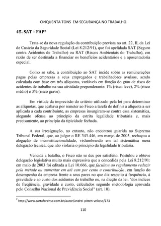 CINQUENTA TONS EM SEGURANÇA NO TRABALHO
110
45. SAT – FAP2
Trata-se da nova regulação da contribuição prevista no art. 22, II, da Lei
de Custeio da Seguridade Social (Lei 8.212/91), que foi apelidada SAT (Seguro
contra Acidentes de Trabalho) ou RAT (Riscos Ambientais do Trabalho), em
razão de ser destinada a financiar os benefícios acidentários e a aposentadoria
especial.
Como se sabe, a contribuição ao SAT incide sobre as remunerações
pagas pelas empresas a seus empregados e trabalhadores avulsos, sendo
calculada com base em três alíquotas, variáveis em função do grau de risco de
acidentes de trabalho na sua atividade preponderante: 1% (risco leve), 2% (risco
médio) e 3% (risco grave).
Em virtude da imprecisão do critério utilizado pela lei para determinar
as alíquotas, que acabava por remeter ao Fisco a tarefa de definir a alíquota a ser
aplicada a cada contribuinte, as empresas insurgiram-se contra essa sistemática,
alegando ofensa ao princípio da estrita legalidade tributária e, mais
precisamente, ao princípio da tipicidade fechada.
A sua irresignação, no entanto, não encontrou guarida no Supremo
Tribunal Federal, que, ao julgar o RE 343.446, em março de 2003, rechaçou a
alegação de inconstitucionalidade, vislumbrando em tal sistemática mera
delegação técnica, que não violaria o princípio da legalidade tributária.
Vencida a batalha, o Fisco não se deu por satisfeito. Postulou e obteve
delegação legislativa muito mais expressiva que a concedida pela Lei 8.212/91:
em maio de 2003 foi editada a Lei 10.666, que facultou ao regulamento reduzir
pela metade ou aumentar em até cem por cento a contribuição, em função do
desempenho da empresa frente a seus pares no que diz respeito à frequência, à
gravidade e ao custo dos acidentes de trabalho ou, na dicção da lei, "dos índices
de freqüência, gravidade e custo, calculados segundo metodologia aprovada
pelo Conselho Nacional de Previdência Social" (art. 10).
2
http://www.cartaforense.com.br/autor/andrei-pitten-velloso/273
 