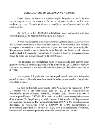 CINQUENTA TONS EM SEGURANÇA NO TRABALHO
111
Dessa forma, atribuiu-se à Administração Tributária a tarefa de não
apenas enquadrar as empresas nas faixas de alíquota previstas na lei, mas
também de criar fórmula destinada a modificar as alíquotas efetivas da
contribuição.
Ao fazê-lo, a Lei 10.666/03 estabeleceu duas delegações que não
estavam presentes no regime instituído pela Lei 8.212/91.
A primeira concerne à autorização para a Administração estabelecer ou
não a fórmula que levará à oscilação das alíquotas. A lei não criou uma fórmula
e tampouco determinou a sua aplicação a partir de uma data preestabelecida.
Simplesmente facultou que a Administração Tributária o fizesse, evidenciando
inadmissível delegação da competência legislativo-tributária, compreensiva do
poder de modificar a alíquota efetiva da contribuição.
Tal delegação de competência pode ser identificada com clareza solar
quando se constata terem se passado, desde a edição da Lei 10.666/03, mais de
seis anos até começar a ser aplicada pela Administração Tributária, em janeiro
de 2010.
Já a segunda delegação diz respeito ao poder conferido à Administração
para determinar a fórmula, com base nos três índices mencionados (frequência,
gravidade e custo).
De fato, tal fórmula, denominada Fator Acidentário de Prevenção - FAP
-, somente veio a ser estabelecida pelo art. 202-A do Regulamento da
Previdência Social (Decreto 3.048/99), inserido pelo Decreto 6.042/07 e
alterado pelo Decreto 6.957/09. Já a tarefa de definir a metodologia de cálculo
desses índices (de frequência, gravidade e custo) foi delegada pelo Regulamento
ao Conselho Nacional da Previdência Social (art. 202-A, § 4º). Com base nessa
delegação, as Resoluções 1.308 e 1.309/09 do CNPS estabeleceram a
metodologia específica de cálculo do FAP, que é extremamente complexa,
contando até mesmo com percentis para cada um dos índices parciais.
 