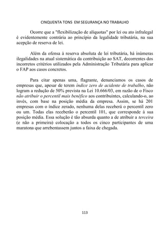 CINQUENTA TONS EM SEGURANÇA NO TRABALHO
113
Ocorre que a "flexibilização de alíquotas" por lei ou ato infralegal
é evidentemente contrária ao princípio da legalidade tributária, na sua
acepção de reserva de lei.
Além da ofensa à reserva absoluta de lei tributária, há inúmeras
ilegalidades na atual sistemática da contribuição ao SAT, decorrentes dos
incorretos critérios utilizados pela Administração Tributária para aplicar
o FAP aos casos concretos.
Para citar apenas uma, flagrante, denunciamos os casos de
empresas que, apesar de terem índice zero de acidente de trabalho, não
logram a redução de 50% prevista na Lei 10.666/03, em razão de o Fisco
não atribuir o percentil mais benéfico aos contribuintes, calculando-o, ao
invés, com base na posição média da empresa. Assim, se há 201
empresas com o índice zerado, nenhuma delas receberá o percentil zero
ou um. Todas elas receberão o percentil 101, que corresponde à sua
posição média. Essa solução é tão absurda quanto a de atribuir a terceira
(e não a primeira) colocação a todos os cinco participantes de uma
maratona que arrebentassem juntos a faixa de chegada.
 