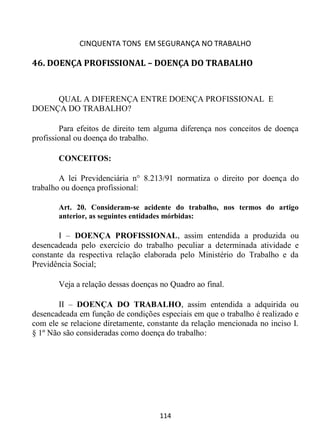 CINQUENTA TONS EM SEGURANÇA NO TRABALHO
114
46. DOENÇA PROFISSIONAL – DOENÇA DO TRABALHO
QUAL A DIFERENÇA ENTRE DOENÇA PROFISSIONAL E
DOENÇA DO TRABALHO?
Para efeitos de direito tem alguma diferença nos conceitos de doença
profissional ou doença do trabalho.
CONCEITOS:
A lei Previdenciária n° 8.213/91 normatiza o direito por doença do
trabalho ou doença profissional:
Art. 20. Consideram-se acidente do trabalho, nos termos do artigo
anterior, as seguintes entidades mórbidas:
I – DOENÇA PROFISSIONAL, assim entendida a produzida ou
desencadeada pelo exercício do trabalho peculiar a determinada atividade e
constante da respectiva relação elaborada pelo Ministério do Trabalho e da
Previdência Social;
Veja a relação dessas doenças no Quadro ao final.
II – DOENÇA DO TRABALHO, assim entendida a adquirida ou
desencadeada em função de condições especiais em que o trabalho é realizado e
com ele se relacione diretamente, constante da relação mencionada no inciso I.
§ 1º Não são consideradas como doença do trabalho:
 