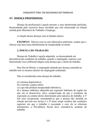 CINQUENTA TONS EM SEGURANÇA NO TRABALHO
115
47. DOENÇA PROFISSIONAL
Doença do profissional é aquela inerente a uma determinada profissão,
desencadeada pelo exercício dessa atividade que está relacionada na relação
emitida pelo Ministério do Trabalho e Emprego.
A relação dessas doenças está no Quadro abaixo
EXEMPLO: Silicose com ou sem tuberculose pulmonar, sempre que a
silicose seja uma causa determinante de incapacidade ou morte.
2. DOENÇA DO TRABALHO
Doença do Trabalho é aquela adquirida ou desencadeada em
decorrência das condições de trabalho, quando o empregado, exposto a um
determinado risco ambiental adquire uma doença que o afasta do trabalho.
Para fins de Direito, o empregado afastado por doença contraída no
trabalho tem os mesmos direitos do empregado acidentado.
Não se considerada como doença do trabalho:
a) a doença degenerativa;
b) a inerente a grupo etário;
c) a que não produza incapacidade laborativa;
d) a doença endêmica adquirida por segurado habitante de região em
que ela se desenvolva, salvo comprovação de que é resultante de
exposição ou contato direto determinado pela natureza do trabalho. § 2º
Em caso excepcional, constatando-se que a doença não incluída na
relação prevista nos incisos I e II deste artigo resultou das condições
especiais em que o trabalho é executado e com ele se relaciona
diretamente, a Previdência Social deve considerá-la acidente do
trabalho.
 
