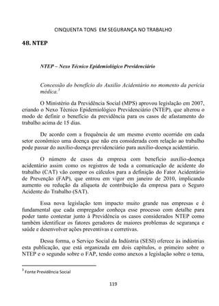 CINQUENTA TONS EM SEGURANÇA NO TRABALHO
119
48. NTEP
NTEP – Nexo Técnico Epidemiológico Previdenciário
Concessão do benefício do Auxilio Acidentário no momento da perícia
médica.3
O Ministério da Previdência Social (MPS) aprovou legislação em 2007,
criando o Nexo Técnico Epidemiológico Previdenciário (NTEP), que alterou o
modo de definir o benefício da previdência para os casos de afastamento do
trabalho acima de 15 dias.
De acordo com a frequência de um mesmo evento ocorrido em cada
setor econômico uma doença que não era considerada com relação ao trabalho
pode passar do auxílio-doença previdenciário para auxílio-doença acidentário.
O número de casos da empresa com benefício auxílio-doença
acidentário assim como os registros de toda a comunicação de acidente do
trabalho (CAT) vão compor os cálculos para a definição do Fator Acidentário
de Prevenção (FAP), que entrou em vigor em janeiro de 2010, implicando
aumento ou redução da alíquota de contribuição da empresa para o Seguro
Acidente do Trabalho (SAT).
Essa nova legislação tem impacto muito grande nas empresas e é
fundamental que cada empregador conheça esse processo com detalhe para
poder tanto contestar junto à Previdência os casos considerados NTEP como
também identificar os fatores geradores de maiores problemas de segurança e
saúde e desenvolver ações preventivas e corretivas.
Dessa forma, o Serviço Social da Indústria (SESI) oferece às indústrias
esta publicação, que está organizada em dois capítulos, o primeiro sobre o
NTEP e o segundo sobre o FAP, tendo como anexos a legislação sobre o tema,
3
Fonte Previdência Social
 